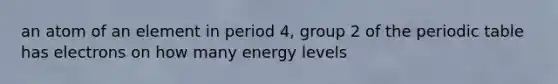 an atom of an element in period 4, group 2 of the periodic table has electrons on how many energy levels