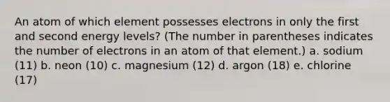 An atom of which element possesses electrons in only the first and second energy levels? (The number in parentheses indicates the number of electrons in an atom of that element.) a. sodium (11) b. neon (10) c. magnesium (12) d. argon (18) e. chlorine (17)