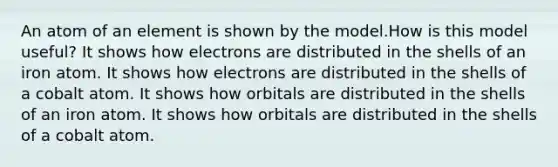 An atom of an element is shown by the model.How is this model useful? It shows how electrons are distributed in the shells of an iron atom. It shows how electrons are distributed in the shells of a cobalt atom. It shows how orbitals are distributed in the shells of an iron atom. It shows how orbitals are distributed in the shells of a cobalt atom.