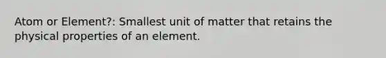 Atom or Element?: Smallest unit of matter that retains the physical properties of an element.