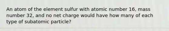 An atom of the element sulfur with atomic number 16, mass number 32, and no net charge would have how many of each type of subatomic particle?