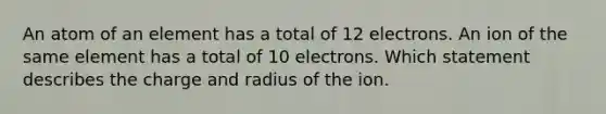 An atom of an element has a total of 12 electrons. An ion of the same element has a total of 10 electrons. Which statement describes the charge and radius of the ion.