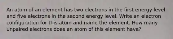 An atom of an element has two electrons in the first energy level and five electrons in the second energy level. Write an electron configuration for this atom and name the element. How many unpaired electrons does an atom of this element have?