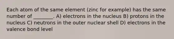 Each atom of the same element (zinc for example) has the same number of ________. A) electrons in the nucleus B) protons in the nucleus C) neutrons in the outer nuclear shell D) electrons in the valence bond level