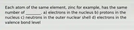 Each atom of the same element, zinc for example, has the same number of ________. a) electrons in the nucleus b) protons in the nucleus c) neutrons in the outer nuclear shell d) electrons in the valence bond level