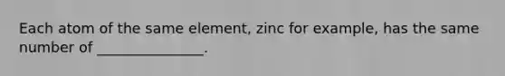 Each atom of the same element, zinc for example, has the same number of _______________.