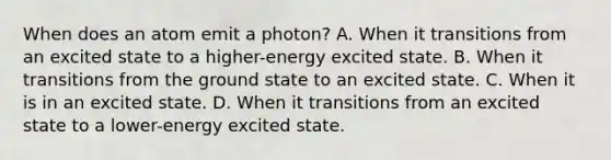 When does an atom emit a photon? A. When it transitions from an excited state to a higher-energy excited state. B. When it transitions from the ground state to an excited state. C. When it is in an excited state. D. When it transitions from an excited state to a lower-energy excited state.