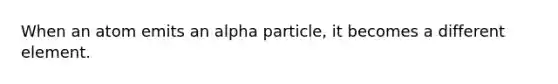 When an atom emits an alpha particle, it becomes a different element.