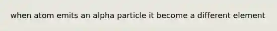 when atom emits an alpha particle it become a different element