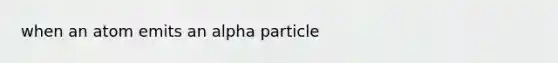 when an atom emits an alpha particle