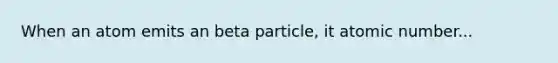 When an atom emits an beta particle, it atomic number...