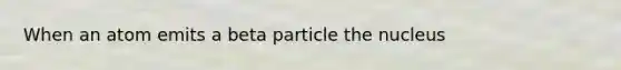 When an atom emits a beta particle the nucleus