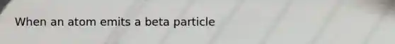 When an atom emits a beta particle