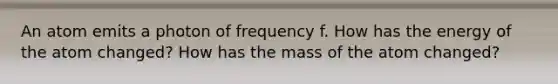 An atom emits a photon of frequency f. How has the energy of the atom changed? How has the mass of the atom changed?