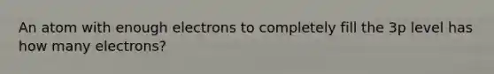 An atom with enough electrons to completely fill the 3p level has how many electrons?