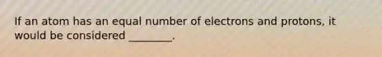 If an atom has an equal number of electrons and protons, it would be considered ________.