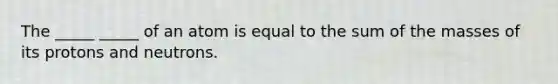 The _____ _____ of an atom is equal to the sum of the masses of its protons and neutrons.