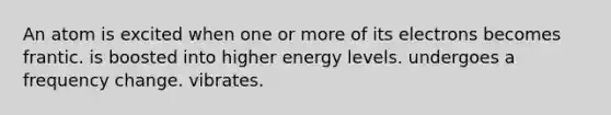 An atom is excited when one or more of its electrons becomes frantic. is boosted into higher energy levels. undergoes a frequency change. vibrates.