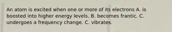 An atom is excited when one or more of its electrons A. is boosted into higher energy levels. B. becomes frantic. C. undergoes a frequency change. C. vibrates.