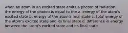 when an atom in an excited state emits a photon of radiation, the energy of the photon is equal to the a. energy of the atom's excited state b. energy of the atom's final state c. total energy of the atom's excited state and its final state d. difference in energy between the atom's excited state and its final state