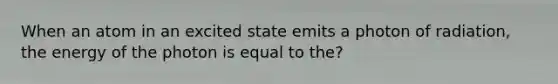 When an atom in an excited state emits a photon of radiation, the energy of the photon is equal to the?