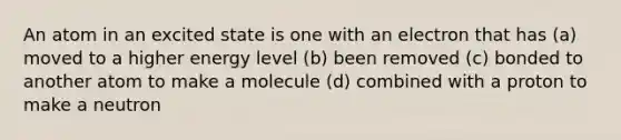 An atom in an excited state is one with an electron that has (a) moved to a higher energy level (b) been removed (c) bonded to another atom to make a molecule (d) combined with a proton to make a neutron