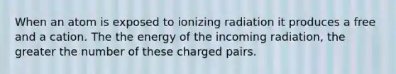 When an atom is exposed to ionizing radiation it produces a free and a cation. The the energy of the incoming radiation, the greater the number of these charged pairs.