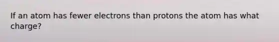 If an atom has fewer electrons than protons the atom has what charge?