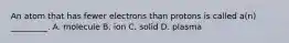 An atom that has fewer electrons than protons is called a(n) _________. A. molecule B. ion C. solid D. plasma