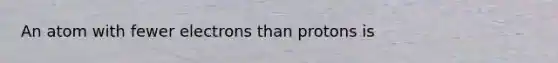 An atom with fewer electrons than protons is