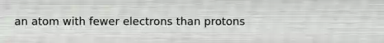 an atom with fewer electrons than protons