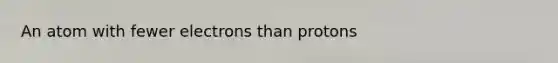An atom with fewer electrons than protons
