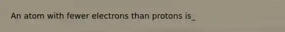 An atom with fewer electrons than protons is_