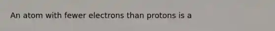 An atom with fewer electrons than protons is a