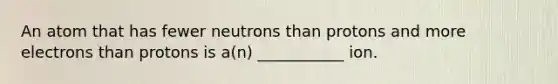 An atom that has fewer neutrons than protons and more electrons than protons is a(n) ___________ ion.