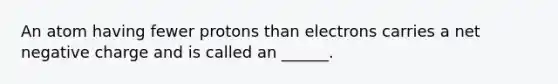 An atom having fewer protons than electrons carries a net negative charge and is called an ______.