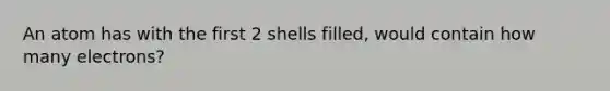 An atom has with the first 2 shells filled, would contain how many electrons?