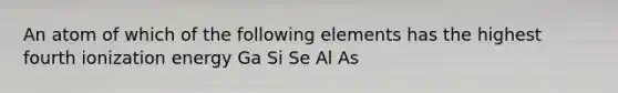 An atom of which of the following elements has the highest fourth ionization energy Ga Si Se Al As