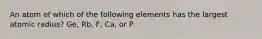 An atom of which of the following elements has the largest atomic radius? Ge, Rb, F, Ca, or P