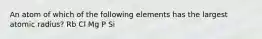 An atom of which of the following elements has the largest atomic radius? Rb Cl Mg P Si