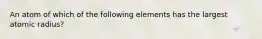 An atom of which of the following elements has the largest atomic radius?