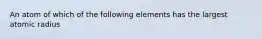 An atom of which of the following elements has the largest atomic radius