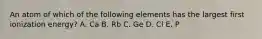 An atom of which of the following elements has the largest first ionization energy? A. Ca B. Rb C. Ge D. Cl E. P