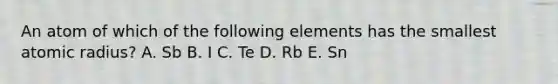 An atom of which of the following elements has the smallest atomic radius? A. Sb B. I C. Te D. Rb E. Sn