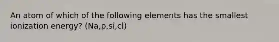 An atom of which of the following elements has the smallest ionization energy? (Na,p,si,cl)