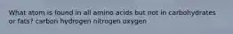 What atom is found in all amino acids but not in carbohydrates or fats? carbon hydrogen nitrogen oxygen