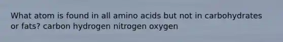 What atom is found in all amino acids but not in carbohydrates or fats? carbon hydrogen nitrogen oxygen