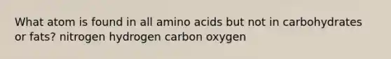 What atom is found in all amino acids but not in carbohydrates or fats? nitrogen hydrogen carbon oxygen