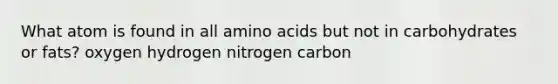 What atom is found in all amino acids but not in carbohydrates or fats? oxygen hydrogen nitrogen carbon