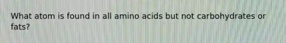 What atom is found in all amino acids but not carbohydrates or fats?